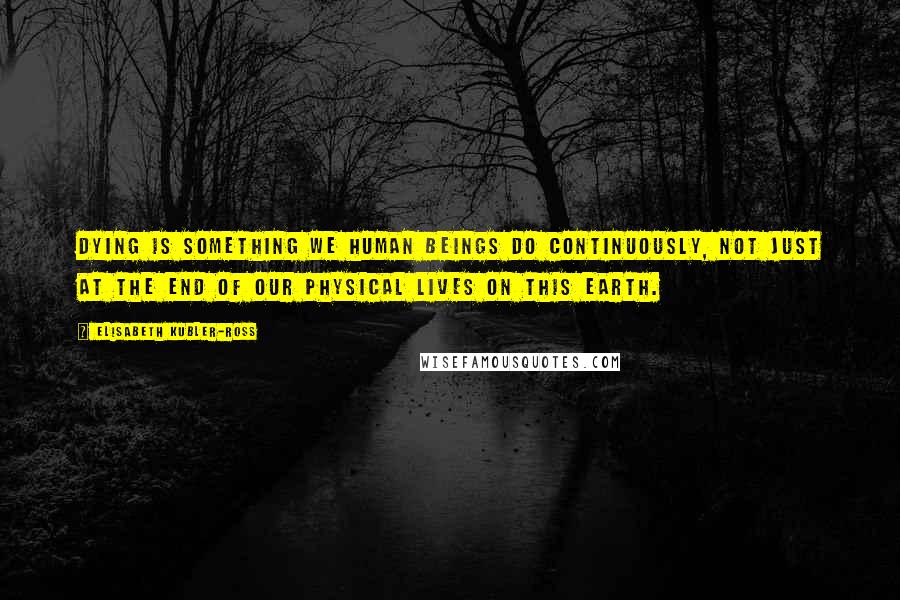 Elisabeth Kubler-Ross Quotes: Dying is something we human beings do continuously, not just at the end of our physical lives on this earth.