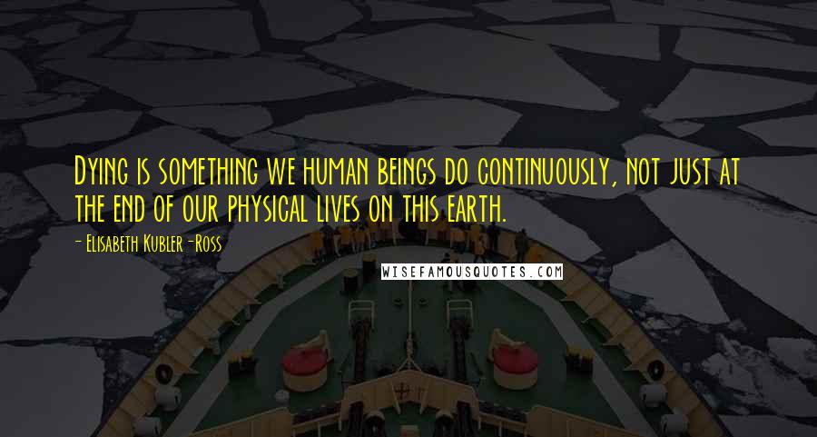 Elisabeth Kubler-Ross Quotes: Dying is something we human beings do continuously, not just at the end of our physical lives on this earth.