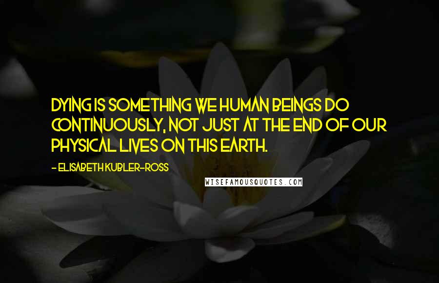 Elisabeth Kubler-Ross Quotes: Dying is something we human beings do continuously, not just at the end of our physical lives on this earth.