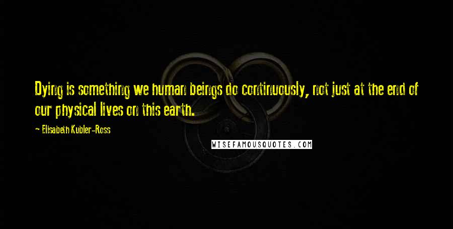 Elisabeth Kubler-Ross Quotes: Dying is something we human beings do continuously, not just at the end of our physical lives on this earth.