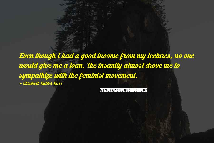 Elisabeth Kubler-Ross Quotes: Even though I had a good income from my lectures, no one would give me a loan. The insanity almost drove me to sympathize with the feminist movement.