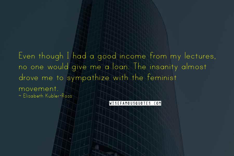 Elisabeth Kubler-Ross Quotes: Even though I had a good income from my lectures, no one would give me a loan. The insanity almost drove me to sympathize with the feminist movement.