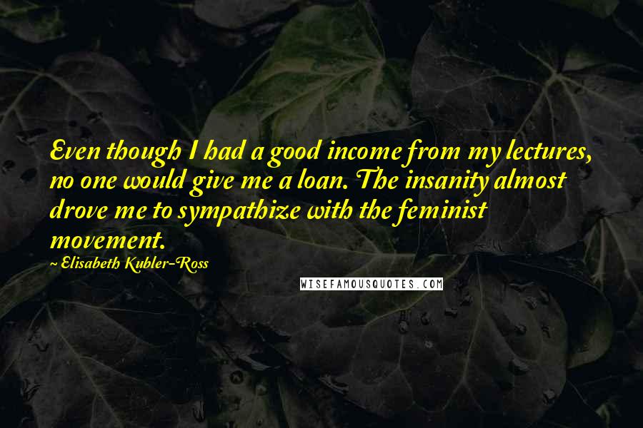 Elisabeth Kubler-Ross Quotes: Even though I had a good income from my lectures, no one would give me a loan. The insanity almost drove me to sympathize with the feminist movement.