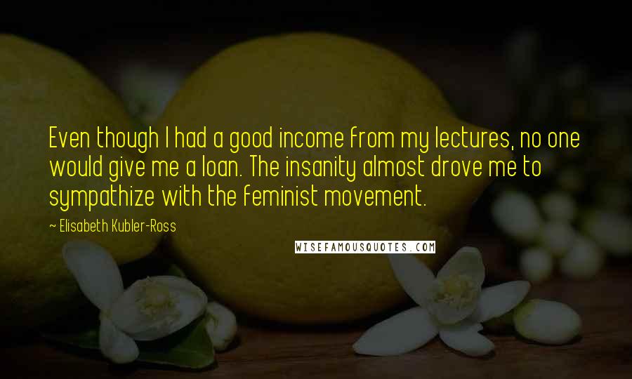 Elisabeth Kubler-Ross Quotes: Even though I had a good income from my lectures, no one would give me a loan. The insanity almost drove me to sympathize with the feminist movement.