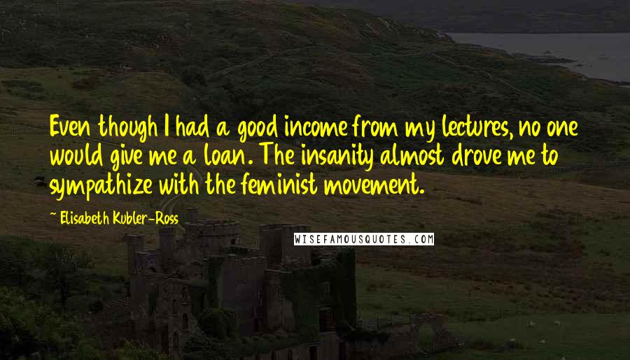 Elisabeth Kubler-Ross Quotes: Even though I had a good income from my lectures, no one would give me a loan. The insanity almost drove me to sympathize with the feminist movement.