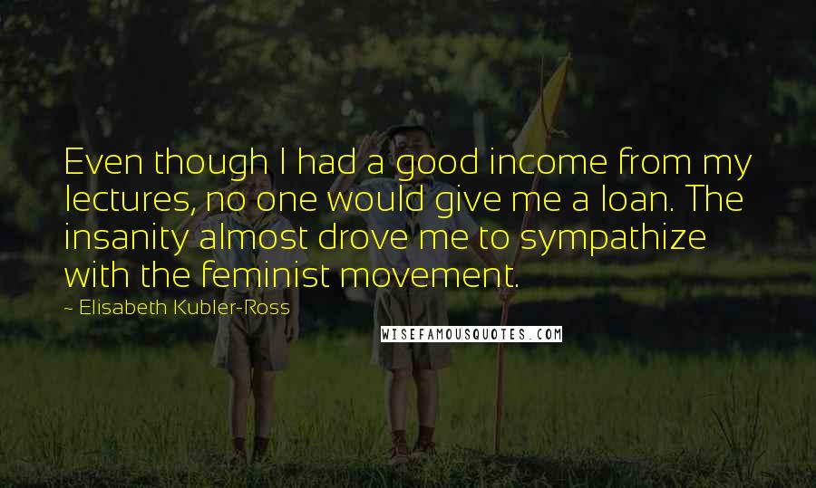 Elisabeth Kubler-Ross Quotes: Even though I had a good income from my lectures, no one would give me a loan. The insanity almost drove me to sympathize with the feminist movement.