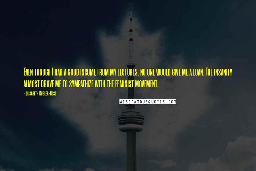 Elisabeth Kubler-Ross Quotes: Even though I had a good income from my lectures, no one would give me a loan. The insanity almost drove me to sympathize with the feminist movement.