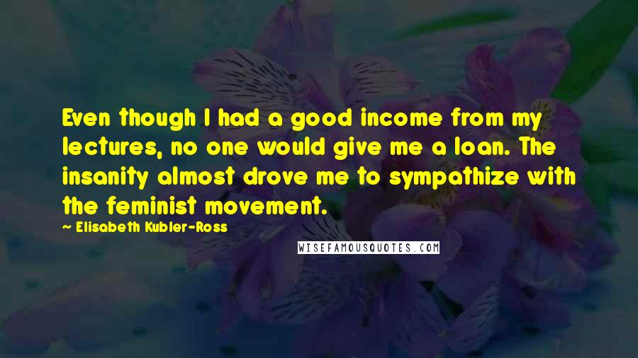 Elisabeth Kubler-Ross Quotes: Even though I had a good income from my lectures, no one would give me a loan. The insanity almost drove me to sympathize with the feminist movement.