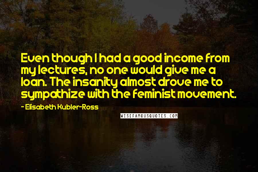Elisabeth Kubler-Ross Quotes: Even though I had a good income from my lectures, no one would give me a loan. The insanity almost drove me to sympathize with the feminist movement.