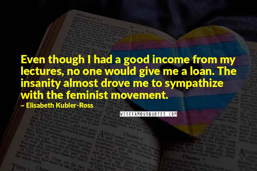 Elisabeth Kubler-Ross Quotes: Even though I had a good income from my lectures, no one would give me a loan. The insanity almost drove me to sympathize with the feminist movement.