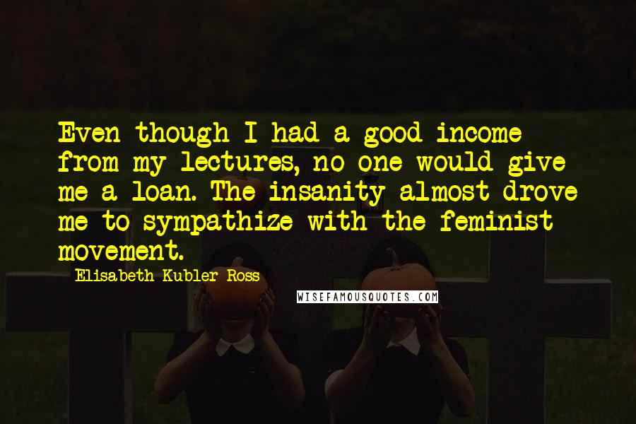 Elisabeth Kubler-Ross Quotes: Even though I had a good income from my lectures, no one would give me a loan. The insanity almost drove me to sympathize with the feminist movement.