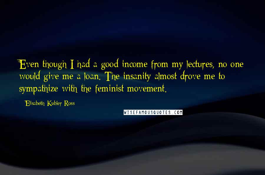 Elisabeth Kubler-Ross Quotes: Even though I had a good income from my lectures, no one would give me a loan. The insanity almost drove me to sympathize with the feminist movement.