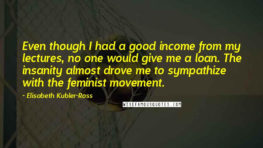 Elisabeth Kubler-Ross Quotes: Even though I had a good income from my lectures, no one would give me a loan. The insanity almost drove me to sympathize with the feminist movement.