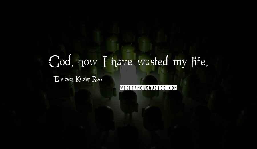 Elisabeth Kubler-Ross Quotes: God, how I have wasted my life.