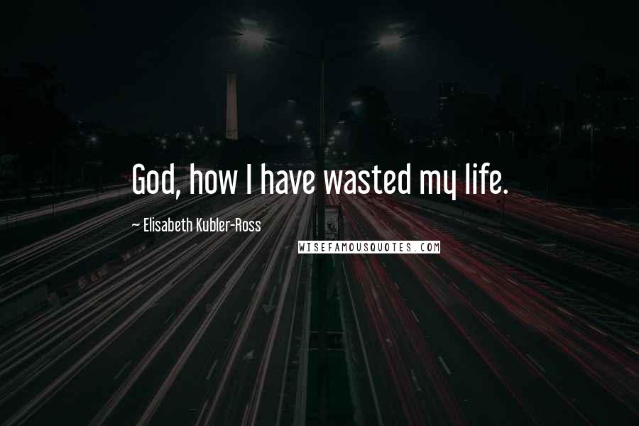 Elisabeth Kubler-Ross Quotes: God, how I have wasted my life.