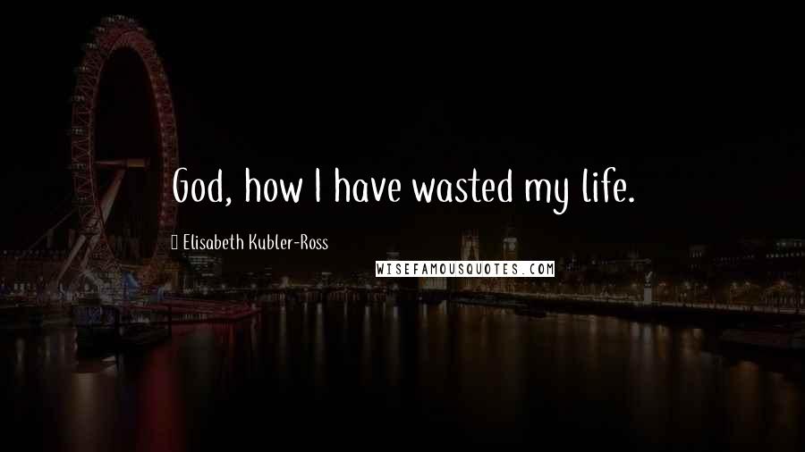 Elisabeth Kubler-Ross Quotes: God, how I have wasted my life.