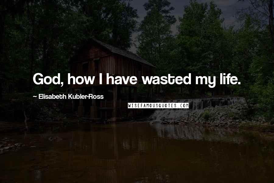 Elisabeth Kubler-Ross Quotes: God, how I have wasted my life.