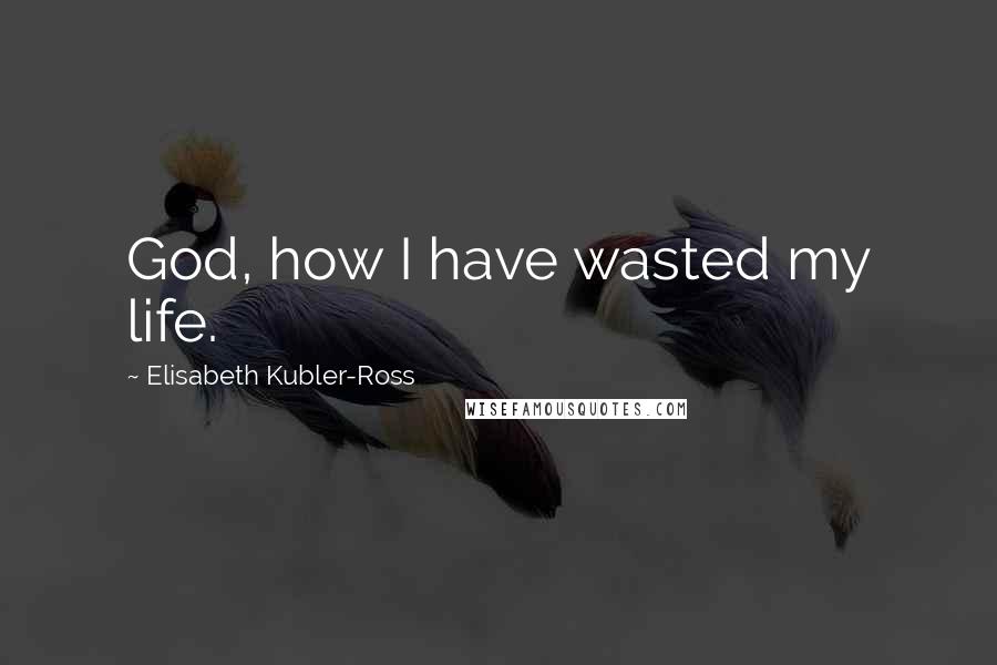 Elisabeth Kubler-Ross Quotes: God, how I have wasted my life.