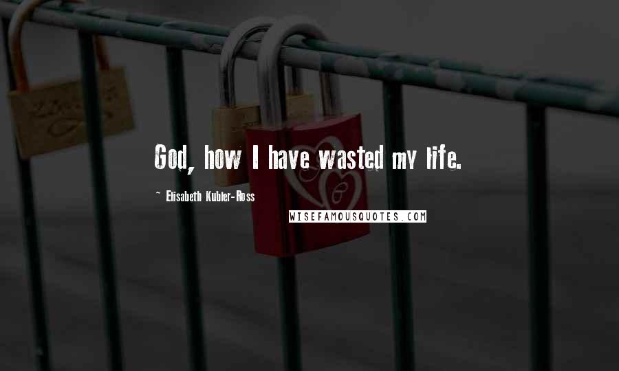 Elisabeth Kubler-Ross Quotes: God, how I have wasted my life.