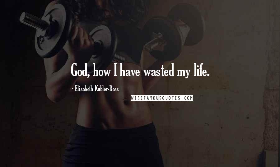 Elisabeth Kubler-Ross Quotes: God, how I have wasted my life.