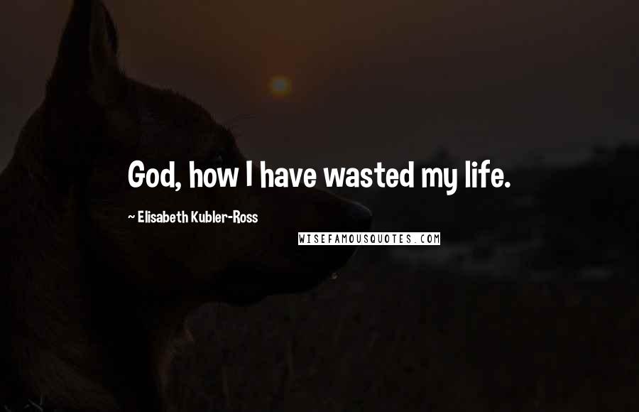 Elisabeth Kubler-Ross Quotes: God, how I have wasted my life.