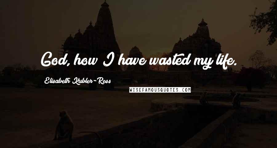 Elisabeth Kubler-Ross Quotes: God, how I have wasted my life.