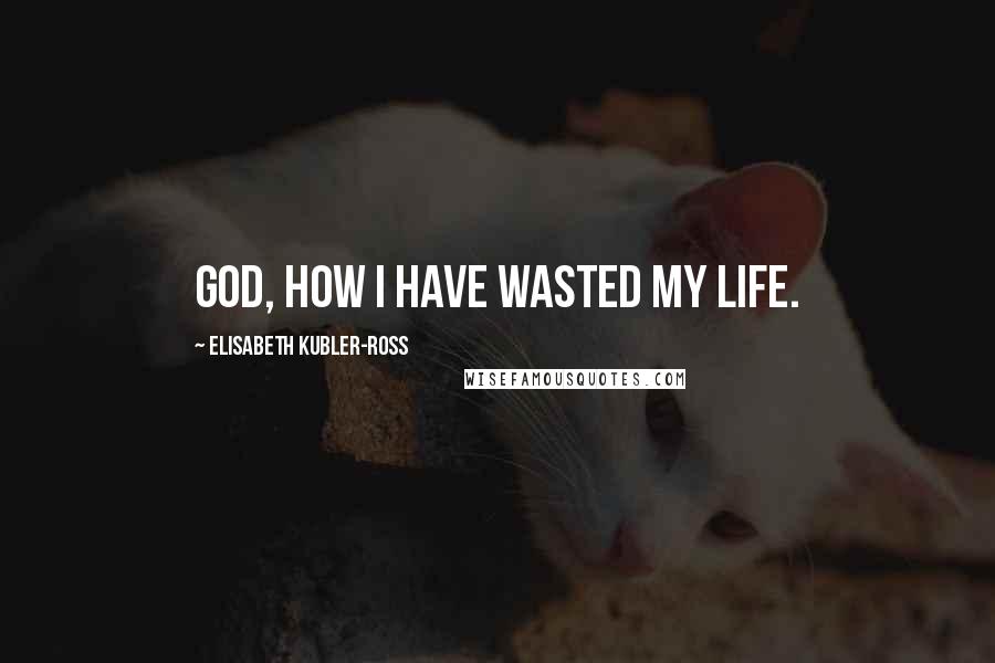 Elisabeth Kubler-Ross Quotes: God, how I have wasted my life.