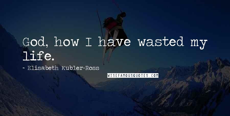 Elisabeth Kubler-Ross Quotes: God, how I have wasted my life.