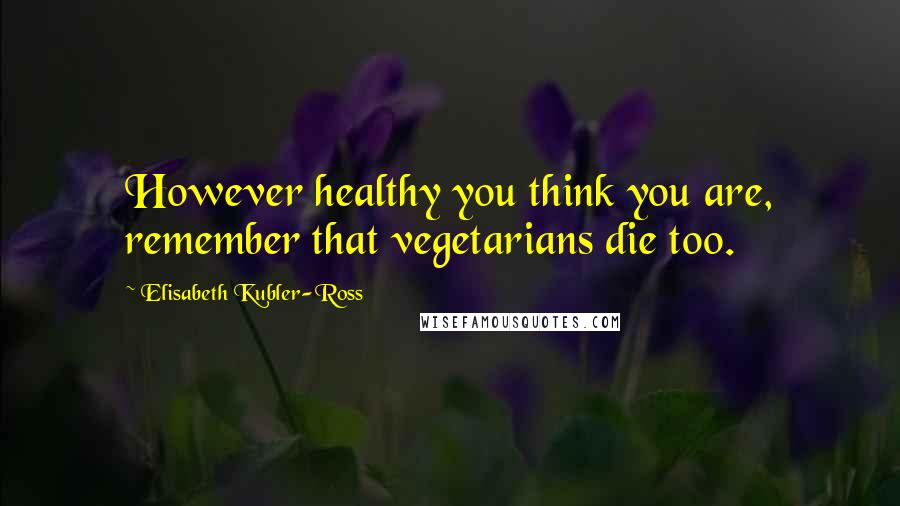 Elisabeth Kubler-Ross Quotes: However healthy you think you are, remember that vegetarians die too.