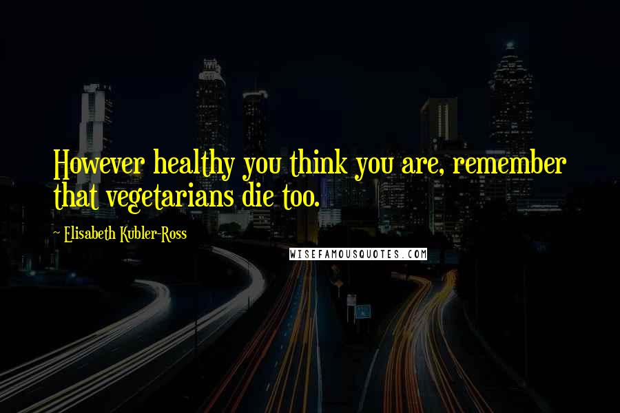 Elisabeth Kubler-Ross Quotes: However healthy you think you are, remember that vegetarians die too.