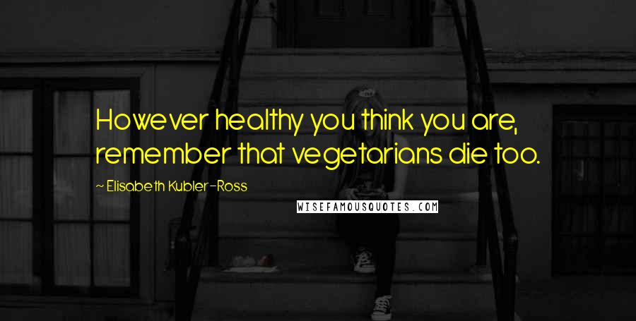 Elisabeth Kubler-Ross Quotes: However healthy you think you are, remember that vegetarians die too.