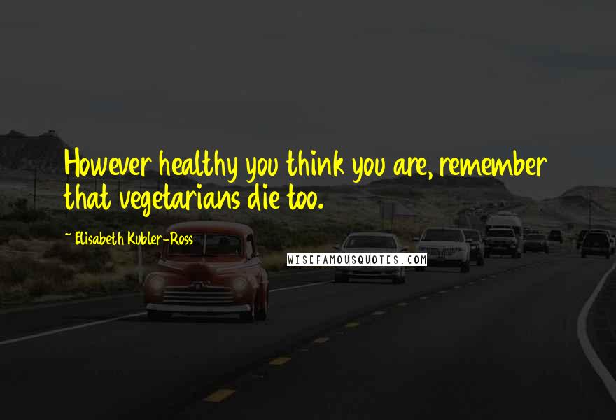 Elisabeth Kubler-Ross Quotes: However healthy you think you are, remember that vegetarians die too.