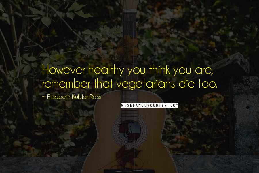 Elisabeth Kubler-Ross Quotes: However healthy you think you are, remember that vegetarians die too.