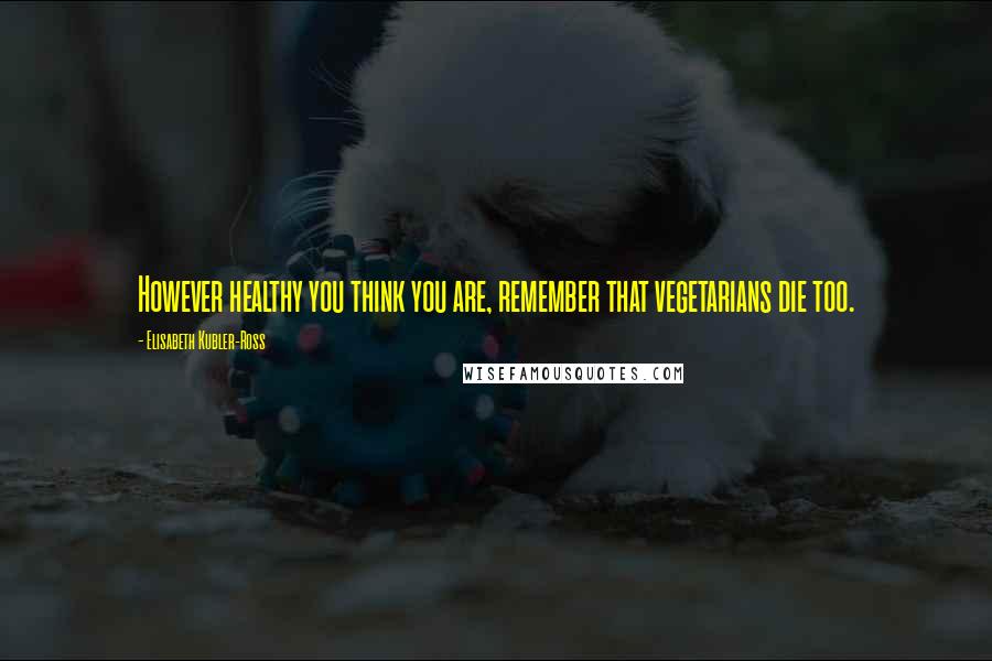 Elisabeth Kubler-Ross Quotes: However healthy you think you are, remember that vegetarians die too.