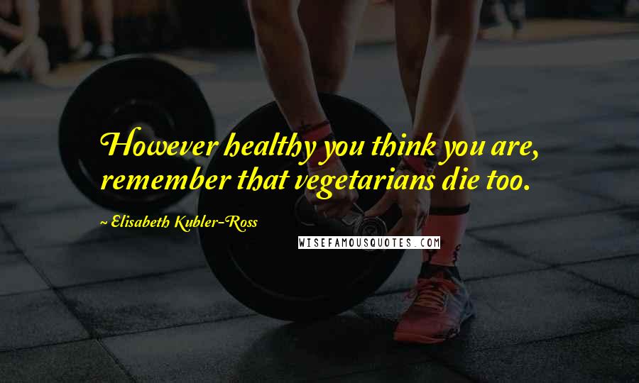 Elisabeth Kubler-Ross Quotes: However healthy you think you are, remember that vegetarians die too.