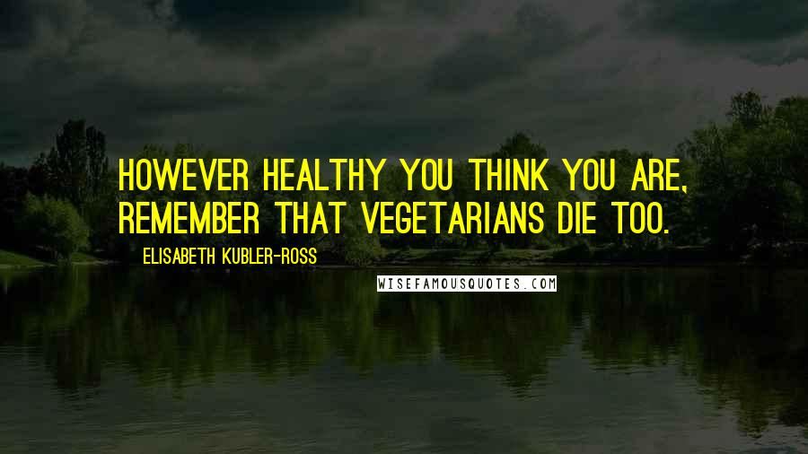 Elisabeth Kubler-Ross Quotes: However healthy you think you are, remember that vegetarians die too.
