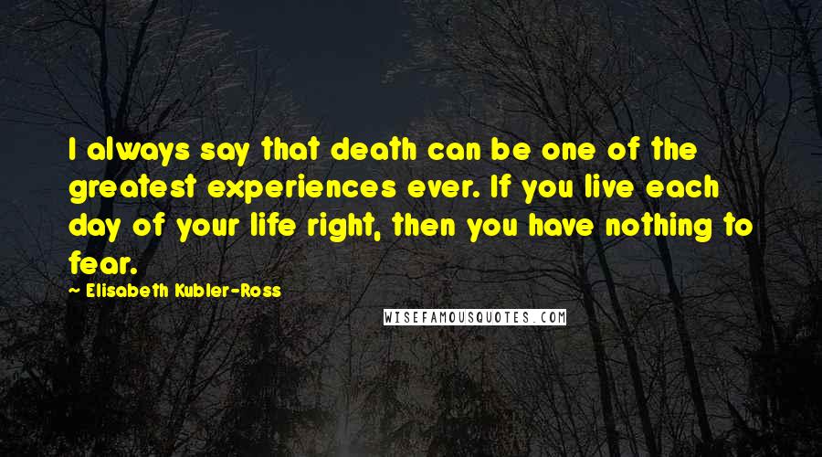 Elisabeth Kubler-Ross Quotes: I always say that death can be one of the greatest experiences ever. If you live each day of your life right, then you have nothing to fear.