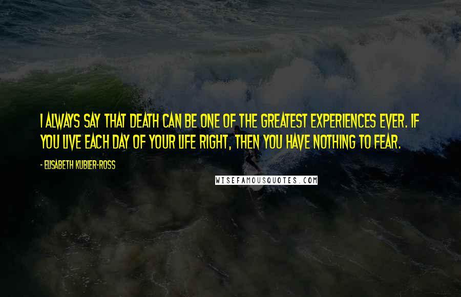 Elisabeth Kubler-Ross Quotes: I always say that death can be one of the greatest experiences ever. If you live each day of your life right, then you have nothing to fear.