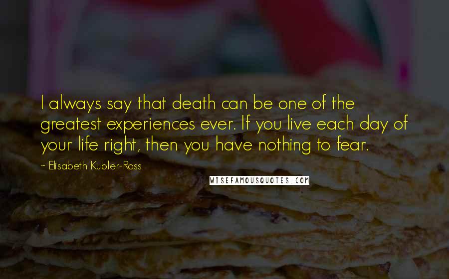 Elisabeth Kubler-Ross Quotes: I always say that death can be one of the greatest experiences ever. If you live each day of your life right, then you have nothing to fear.