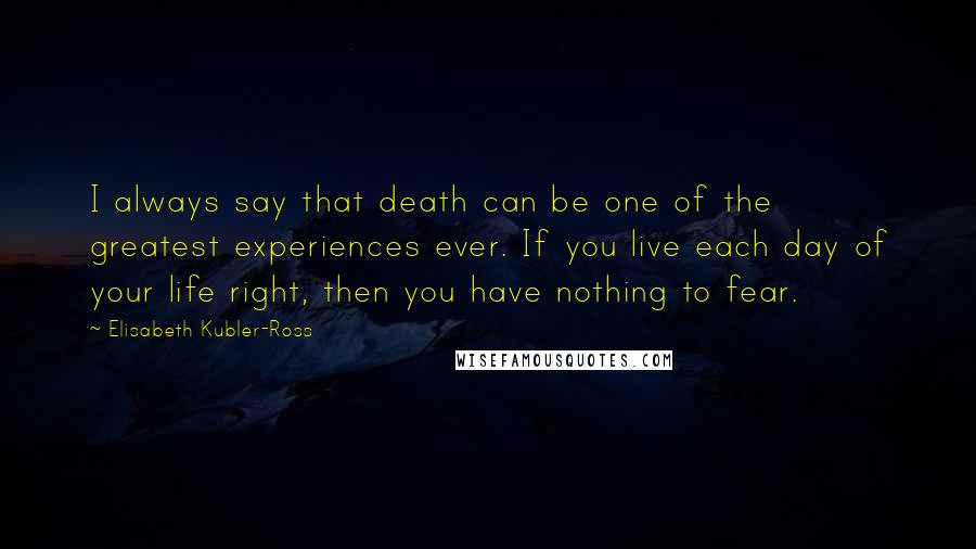 Elisabeth Kubler-Ross Quotes: I always say that death can be one of the greatest experiences ever. If you live each day of your life right, then you have nothing to fear.