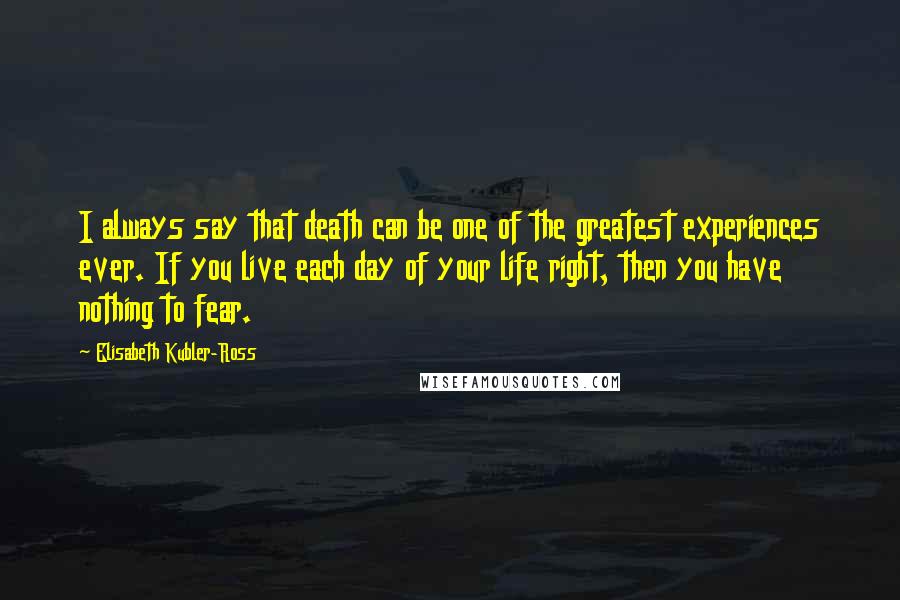 Elisabeth Kubler-Ross Quotes: I always say that death can be one of the greatest experiences ever. If you live each day of your life right, then you have nothing to fear.