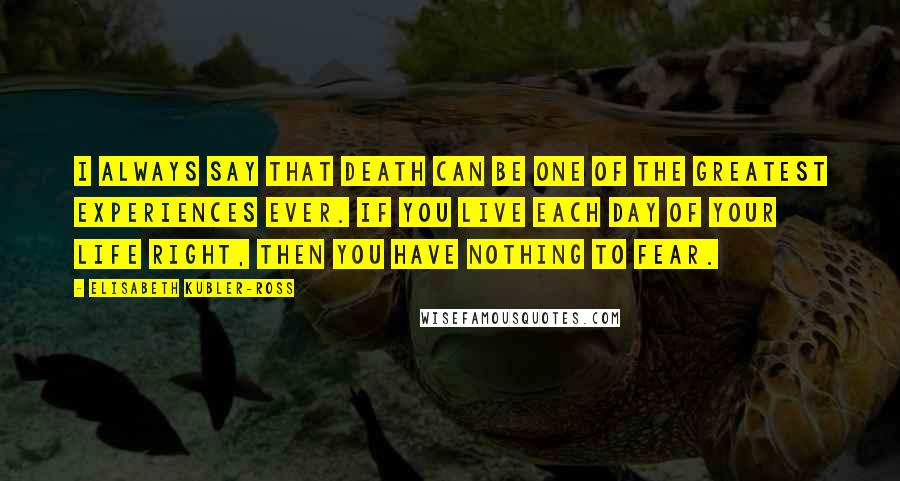 Elisabeth Kubler-Ross Quotes: I always say that death can be one of the greatest experiences ever. If you live each day of your life right, then you have nothing to fear.