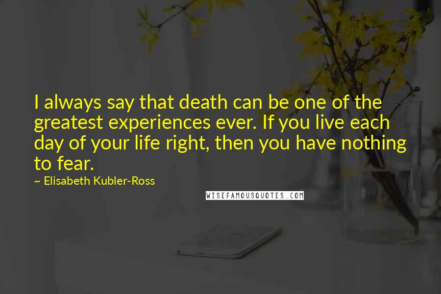 Elisabeth Kubler-Ross Quotes: I always say that death can be one of the greatest experiences ever. If you live each day of your life right, then you have nothing to fear.