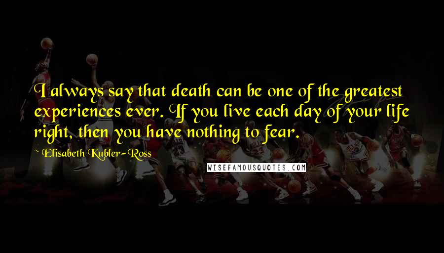 Elisabeth Kubler-Ross Quotes: I always say that death can be one of the greatest experiences ever. If you live each day of your life right, then you have nothing to fear.