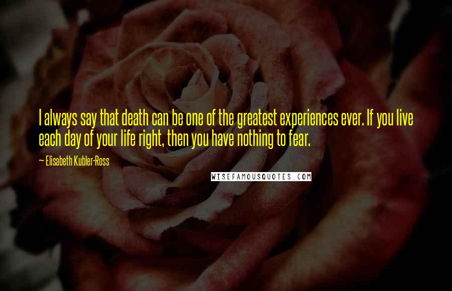 Elisabeth Kubler-Ross Quotes: I always say that death can be one of the greatest experiences ever. If you live each day of your life right, then you have nothing to fear.