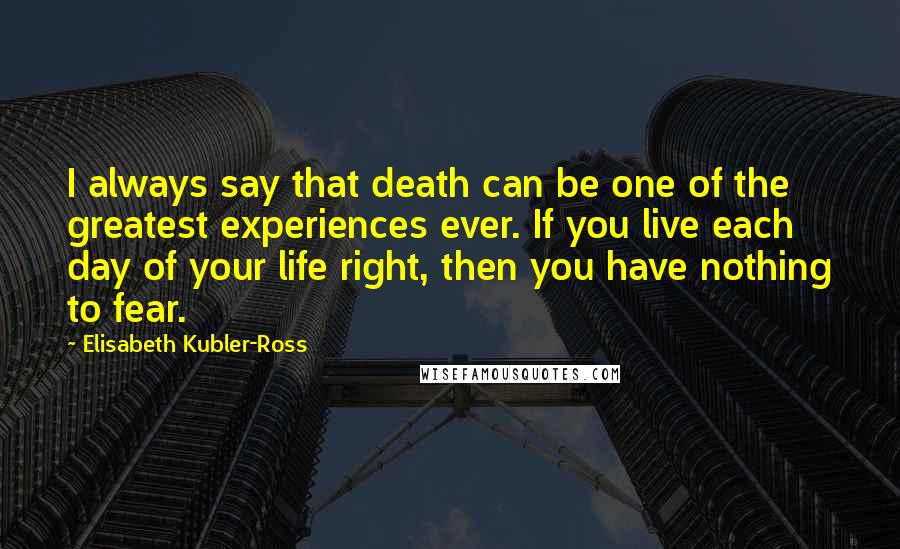 Elisabeth Kubler-Ross Quotes: I always say that death can be one of the greatest experiences ever. If you live each day of your life right, then you have nothing to fear.