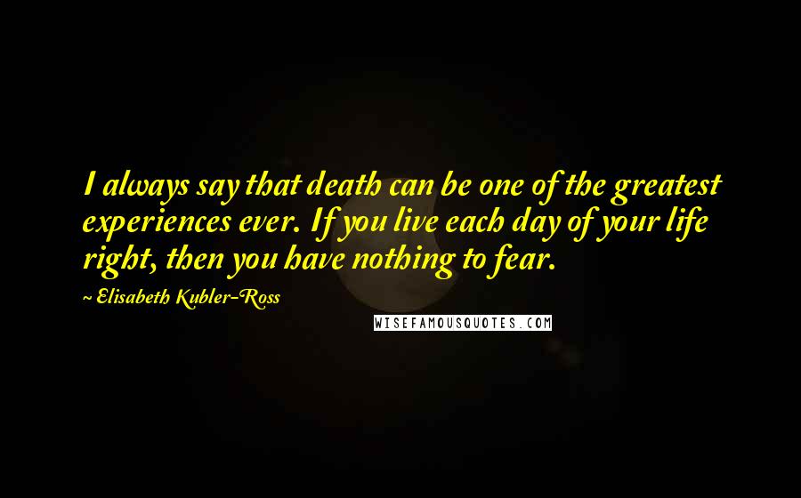 Elisabeth Kubler-Ross Quotes: I always say that death can be one of the greatest experiences ever. If you live each day of your life right, then you have nothing to fear.