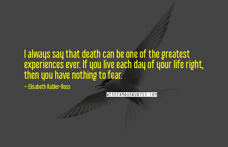 Elisabeth Kubler-Ross Quotes: I always say that death can be one of the greatest experiences ever. If you live each day of your life right, then you have nothing to fear.