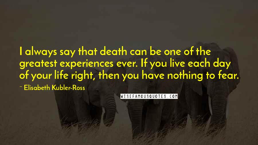 Elisabeth Kubler-Ross Quotes: I always say that death can be one of the greatest experiences ever. If you live each day of your life right, then you have nothing to fear.