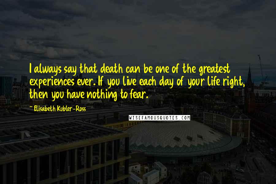 Elisabeth Kubler-Ross Quotes: I always say that death can be one of the greatest experiences ever. If you live each day of your life right, then you have nothing to fear.